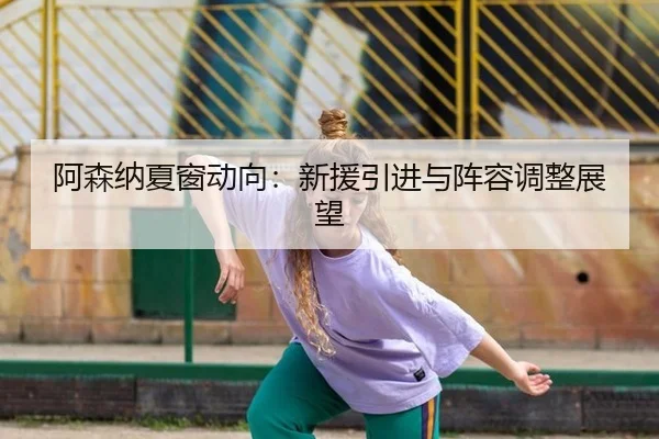 阿森纳夏窗动向：新援引进与阵容调整展望